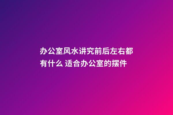 办公室风水讲究前后左右都有什么 适合办公室的摆件